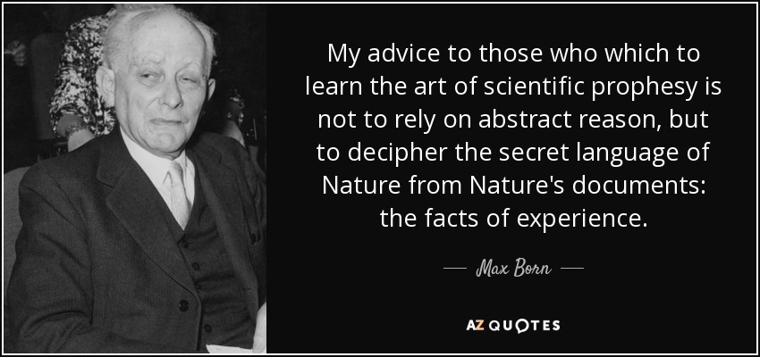 My advice to those who which to learn the art of scientific prophesy is not to rely on abstract reason, but to decipher the secret language of Nature from Nature's documents: the facts of experience. - Max Born