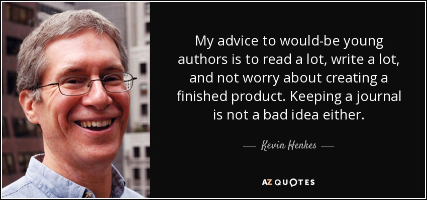 My advice to would-be young authors is to read a lot, write a lot, and not worry about creating a finished product. Keeping a journal is not a bad idea either. - Kevin Henkes