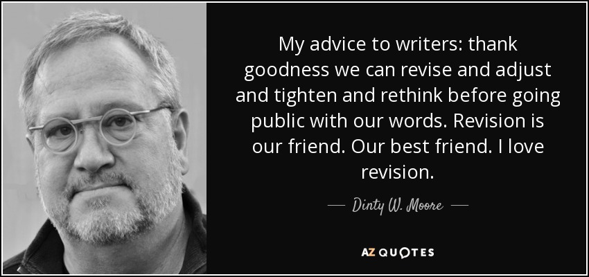 My advice to writers: thank goodness we can revise and adjust and tighten and rethink before going public with our words. Revision is our friend. Our best friend. I love revision. - Dinty W. Moore
