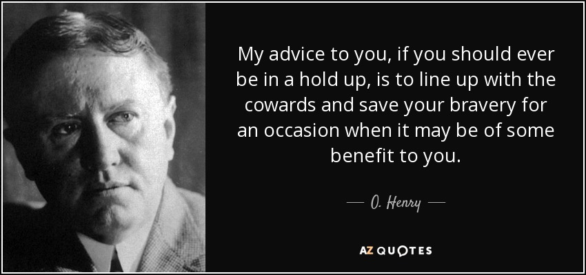 My advice to you, if you should ever be in a hold up, is to line up with the cowards and save your bravery for an occasion when it may be of some benefit to you. - O. Henry