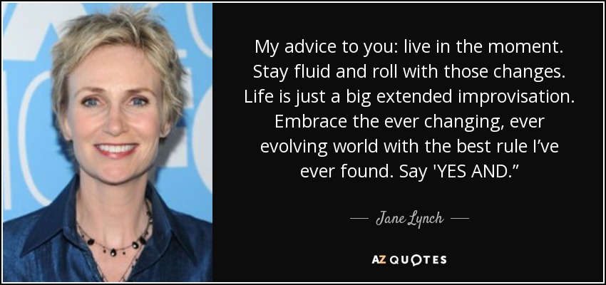 My advice to you: live in the moment. Stay fluid and roll with those changes. Life is just a big extended improvisation. Embrace the ever changing, ever evolving world with the best rule I’ve ever found. Say 'YES AND.” - Jane Lynch