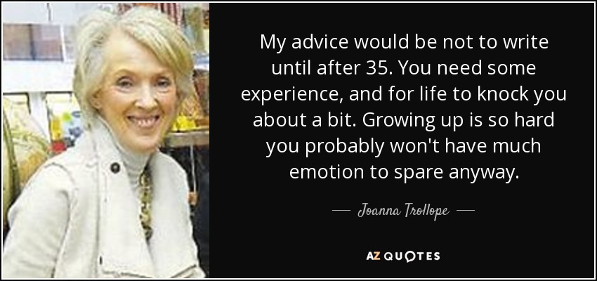 My advice would be not to write until after 35. You need some experience, and for life to knock you about a bit. Growing up is so hard you probably won't have much emotion to spare anyway. - Joanna Trollope
