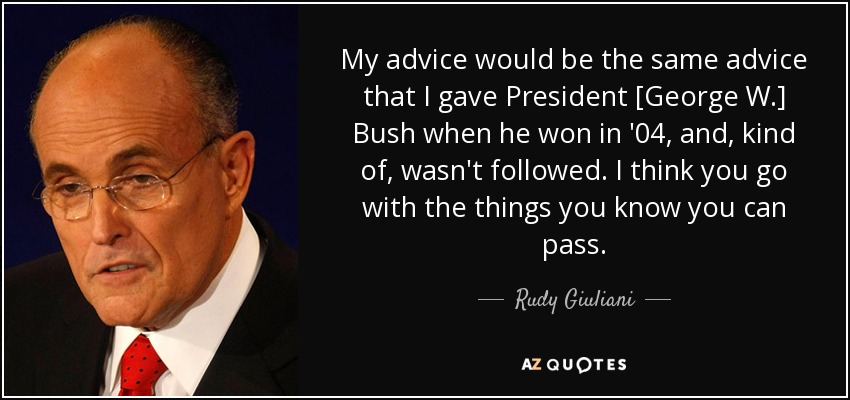 My advice would be the same advice that I gave President [George W.] Bush when he won in '04, and, kind of, wasn't followed. I think you go with the things you know you can pass. - Rudy Giuliani