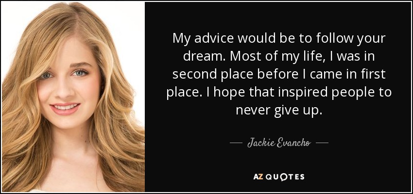 My advice would be to follow your dream. Most of my life, I was in second place before I came in first place. I hope that inspired people to never give up. - Jackie Evancho