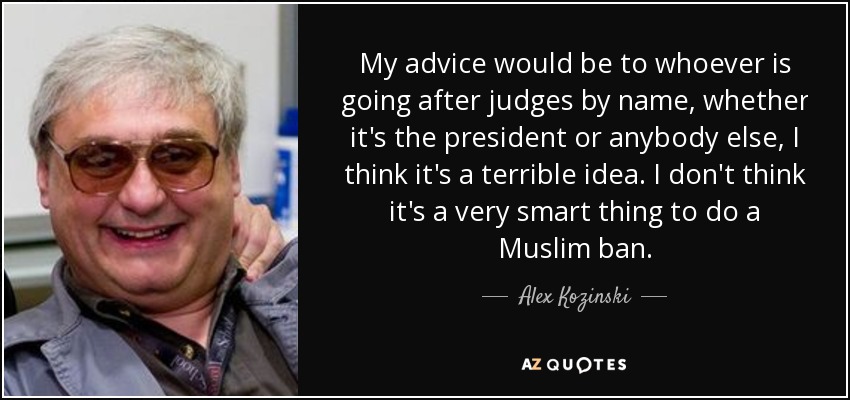 My advice would be to whoever is going after judges by name, whether it's the president or anybody else, I think it's a terrible idea. I don't think it's a very smart thing to do a Muslim ban. - Alex Kozinski