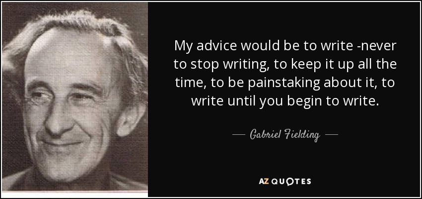 My advice would be to write -never to stop writing, to keep it up all the time, to be painstaking about it, to write until you begin to write. - Gabriel Fielding