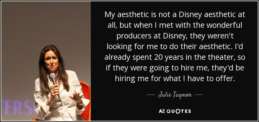 My aesthetic is not a Disney aesthetic at all, but when I met with the wonderful producers at Disney, they weren't looking for me to do their aesthetic. I'd already spent 20 years in the theater, so if they were going to hire me, they'd be hiring me for what I have to offer. - Julie Taymor