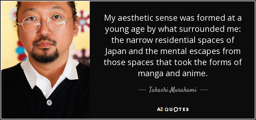 My aesthetic sense was formed at a young age by what surrounded me: the narrow residential spaces of Japan and the mental escapes from those spaces that took the forms of manga and anime. - Takashi Murakami