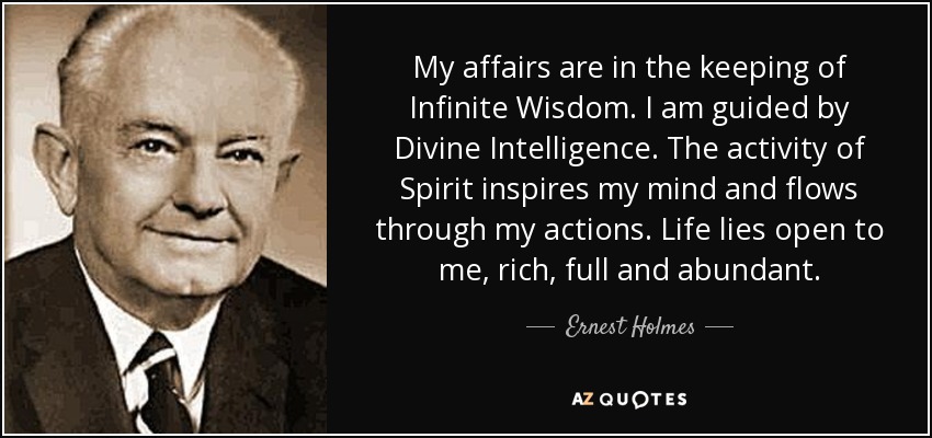 My affairs are in the keeping of Infinite Wisdom. I am guided by Divine Intelligence. The activity of Spirit inspires my mind and flows through my actions. Life lies open to me, rich, full and abundant. - Ernest Holmes