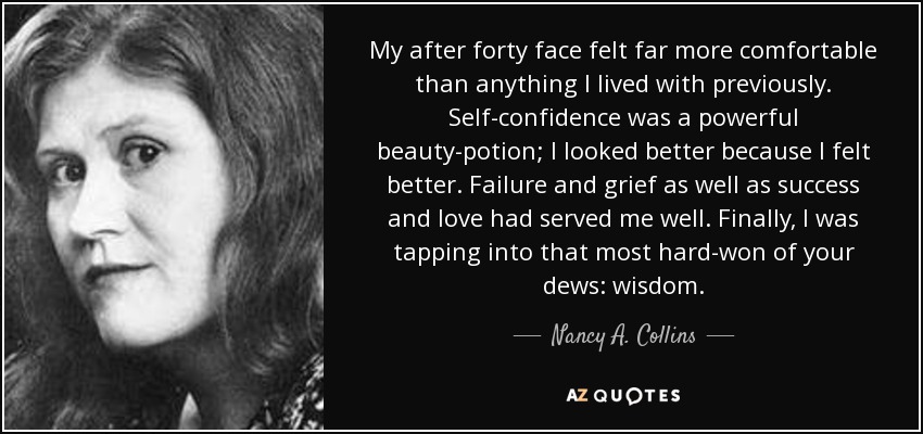 My after forty face felt far more comfortable than anything I lived with previously. Self-confidence was a powerful beauty-potion; I looked better because I felt better. Failure and grief as well as success and love had served me well. Finally, I was tapping into that most hard-won of your dews: wisdom. - Nancy A. Collins