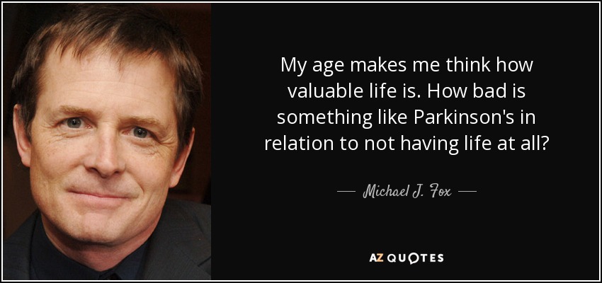My age makes me think how valuable life is. How bad is something like Parkinson's in relation to not having life at all? - Michael J. Fox
