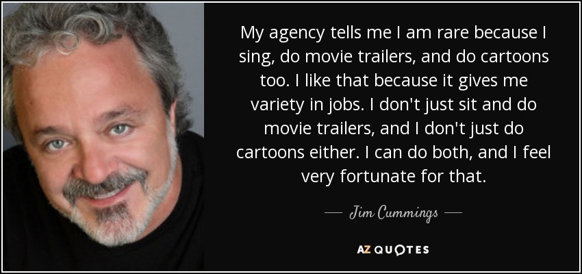 My agency tells me I am rare because I sing, do movie trailers, and do cartoons too. I like that because it gives me variety in jobs. I don't just sit and do movie trailers, and I don't just do cartoons either. I can do both, and I feel very fortunate for that. - Jim Cummings