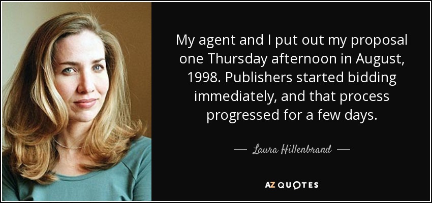 My agent and I put out my proposal one Thursday afternoon in August, 1998. Publishers started bidding immediately, and that process progressed for a few days. - Laura Hillenbrand
