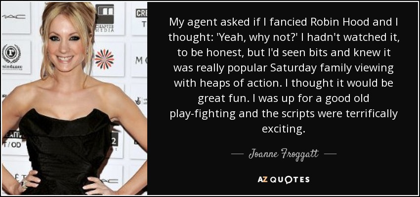 My agent asked if I fancied Robin Hood and I thought: 'Yeah, why not?' I hadn't watched it, to be honest, but I'd seen bits and knew it was really popular Saturday family viewing with heaps of action. I thought it would be great fun. I was up for a good old play-fighting and the scripts were terrifically exciting. - Joanne Froggatt