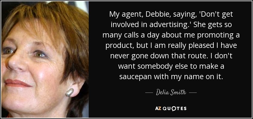 My agent, Debbie, saying, 'Don't get involved in advertising.' She gets so many calls a day about me promoting a product, but I am really pleased I have never gone down that route. I don't want somebody else to make a saucepan with my name on it. - Delia Smith