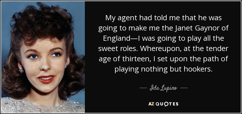My agent had told me that he was going to make me the Janet Gaynor of England—I was going to play all the sweet roles. Whereupon, at the tender age of thirteen, I set upon the path of playing nothing but hookers. - Ida Lupino