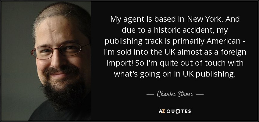 My agent is based in New York. And due to a historic accident, my publishing track is primarily American - I'm sold into the UK almost as a foreign import! So I'm quite out of touch with what's going on in UK publishing. - Charles Stross