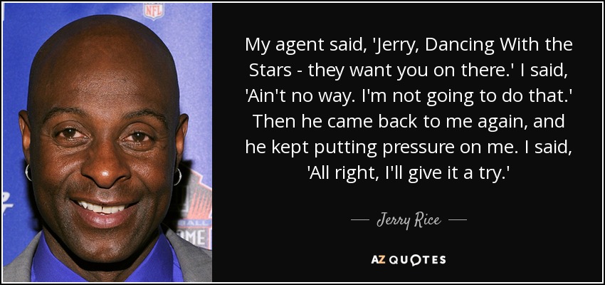 My agent said, 'Jerry, Dancing With the Stars - they want you on there.' I said, 'Ain't no way. I'm not going to do that.' Then he came back to me again, and he kept putting pressure on me. I said, 'All right, I'll give it a try.' - Jerry Rice