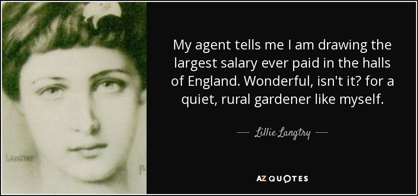 My agent tells me I am drawing the largest salary ever paid in the halls of England. Wonderful, isn't it? for a quiet, rural gardener like myself. - Lillie Langtry
