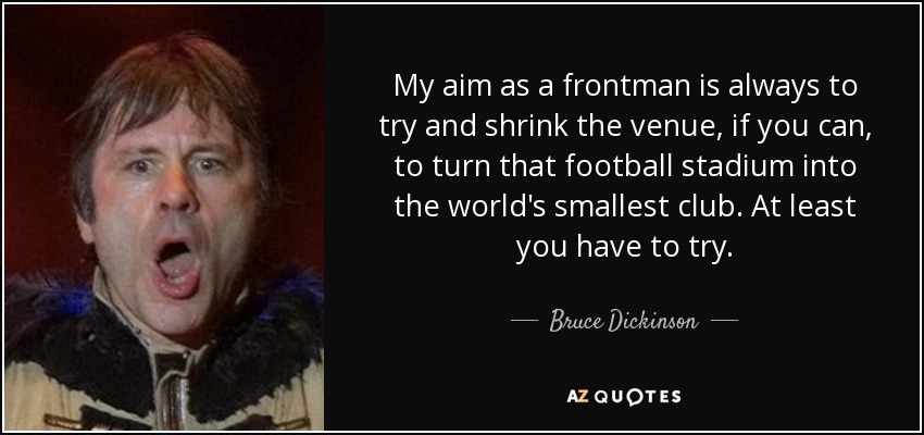 My aim as a frontman is always to try and shrink the venue, if you can, to turn that football stadium into the world's smallest club. At least you have to try. - Bruce Dickinson