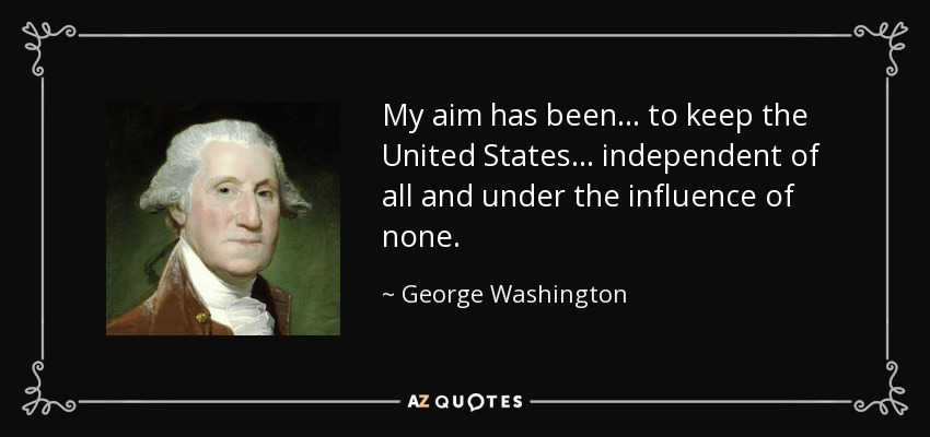 My aim has been... to keep the United States... independent of all and under the influence of none. - George Washington