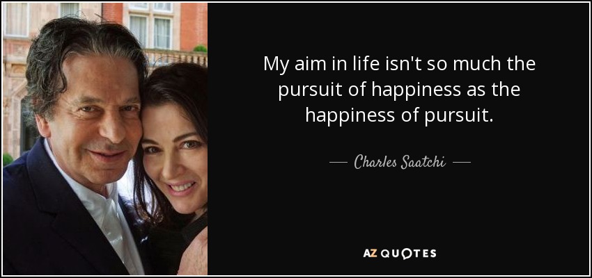 My aim in life isn't so much the pursuit of happiness as the happiness of pursuit. - Charles Saatchi