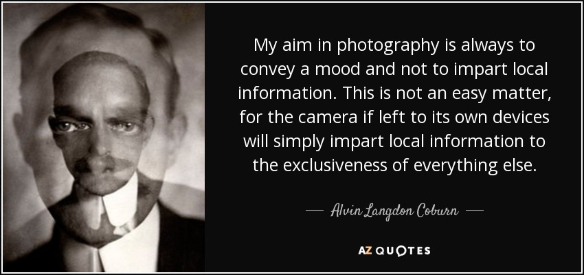 My aim in photography is always to convey a mood and not to impart local information. This is not an easy matter, for the camera if left to its own devices will simply impart local information to the exclusiveness of everything else. - Alvin Langdon Coburn