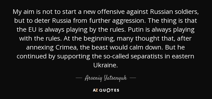 My aim is not to start a new offensive against Russian soldiers, but to deter Russia from further aggression. The thing is that the EU is always playing by the rules. Putin is always playing with the rules. At the beginning, many thought that, after annexing Crimea, the beast would calm down. But he continued by supporting the so-called separatists in eastern Ukraine. - Arseniy Yatsenyuk