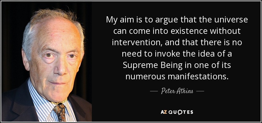 My aim is to argue that the universe can come into existence without intervention, and that there is no need to invoke the idea of a Supreme Being in one of its numerous manifestations. - Peter Atkins