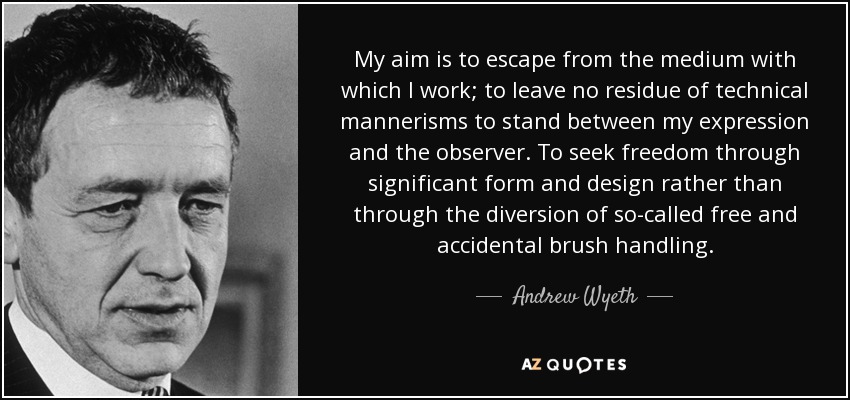 My aim is to escape from the medium with which I work; to leave no residue of technical mannerisms to stand between my expression and the observer. To seek freedom through significant form and design rather than through the diversion of so-called free and accidental brush handling. - Andrew Wyeth