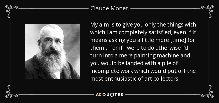 My aim is to give you only the things with which I am completely satisfied, even if it means asking you a little more [time] for them... for if I were to do otherwise I'd turn into a mere painting machine and you would be landed with a pile of incomplete work which would put off the most enthusiastic of art collectors. - Claude Monet