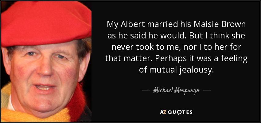 My Albert married his Maisie Brown as he said he would. But I think she never took to me, nor I to her for that matter. Perhaps it was a feeling of mutual jealousy. - Michael Morpurgo