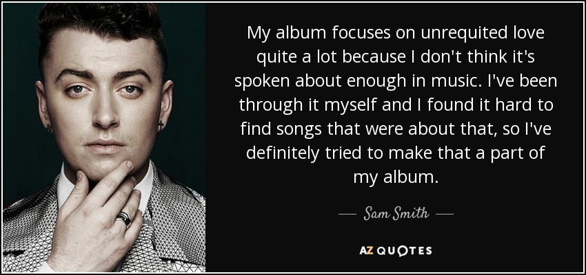 My album focuses on unrequited love quite a lot because I don't think it's spoken about enough in music. I've been through it myself and I found it hard to find songs that were about that, so I've definitely tried to make that a part of my album. - Sam Smith