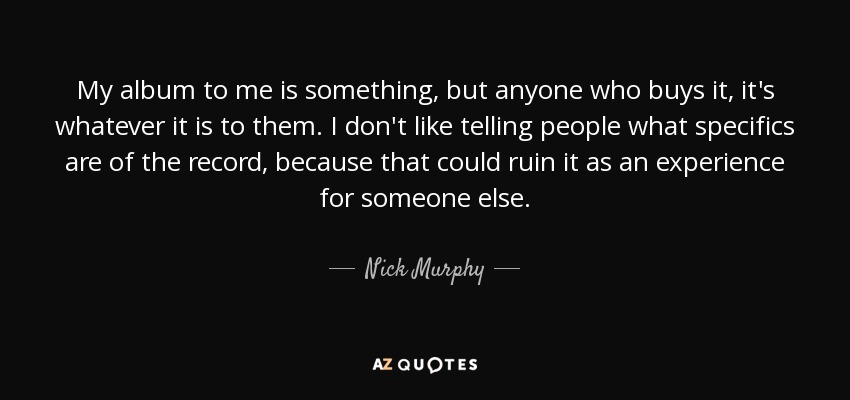 My album to me is something, but anyone who buys it, it's whatever it is to them. I don't like telling people what specifics are of the record, because that could ruin it as an experience for someone else. - Nick Murphy