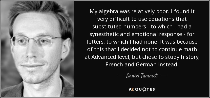 My algebra was relatively poor. I found it very difficult to use equations that substituted numbers - to which I had a synesthetic and emotional response - for letters, to which I had none. It was because of this that I decided not to continue math at Advanced level, but chose to study history, French and German instead. - Daniel Tammet