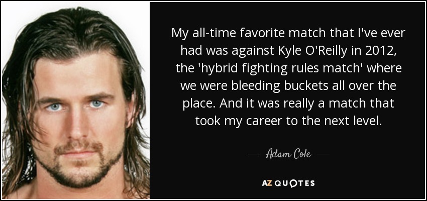 My all-time favorite match that I've ever had was against Kyle O'Reilly in 2012, the 'hybrid fighting rules match' where we were bleeding buckets all over the place. And it was really a match that took my career to the next level. - Adam Cole