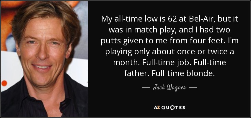 My all-time low is 62 at Bel-Air, but it was in match play, and I had two putts given to me from four feet. I'm playing only about once or twice a month. Full-time job. Full-time father. Full-time blonde. - Jack Wagner