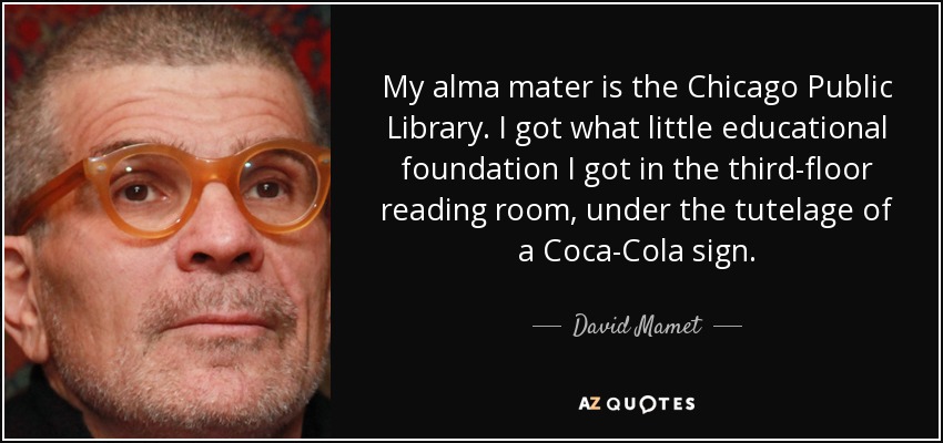 My alma mater is the Chicago Public Library. I got what little educational foundation I got in the third-floor reading room, under the tutelage of a Coca-Cola sign. - David Mamet