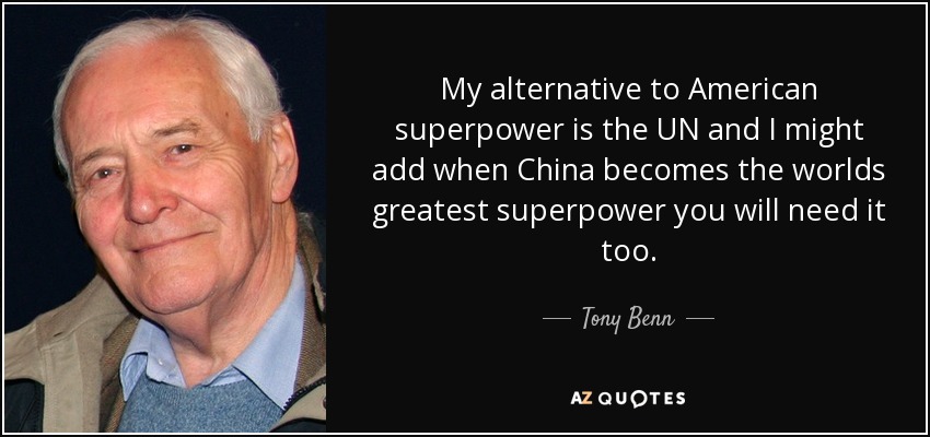 My alternative to American superpower is the UN and I might add when China becomes the worlds greatest superpower you will need it too. - Tony Benn