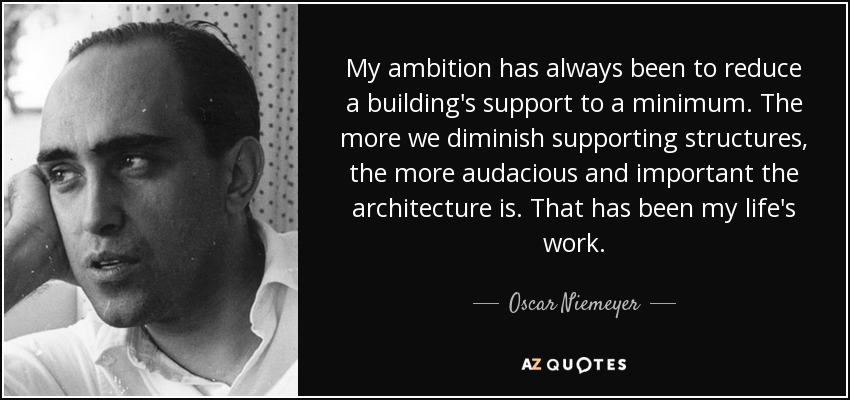 My ambition has always been to reduce a building's support to a minimum. The more we diminish supporting structures, the more audacious and important the architecture is. That has been my life's work. - Oscar Niemeyer