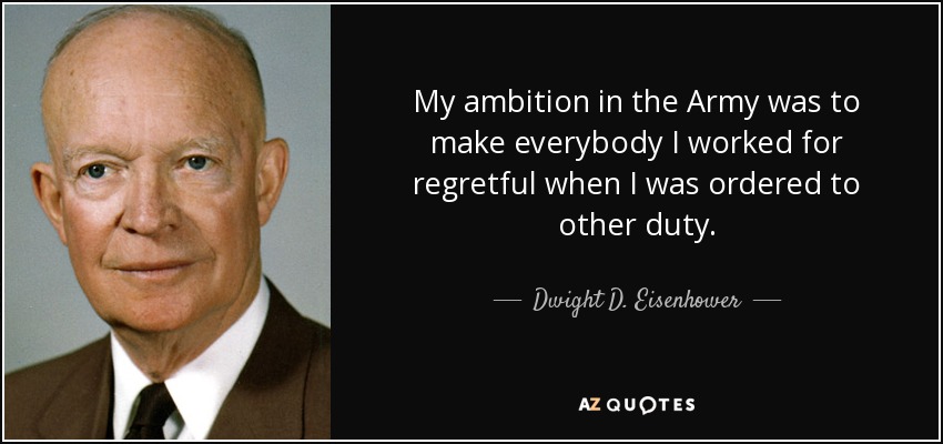 My ambition in the Army was to make everybody I worked for regretful when I was ordered to other duty. - Dwight D. Eisenhower