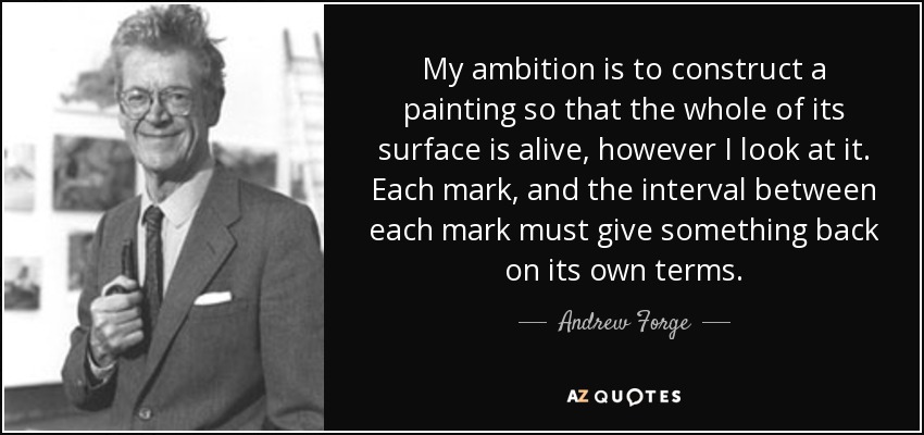 My ambition is to construct a painting so that the whole of its surface is alive, however I look at it. Each mark, and the interval between each mark must give something back on its own terms. - Andrew Forge