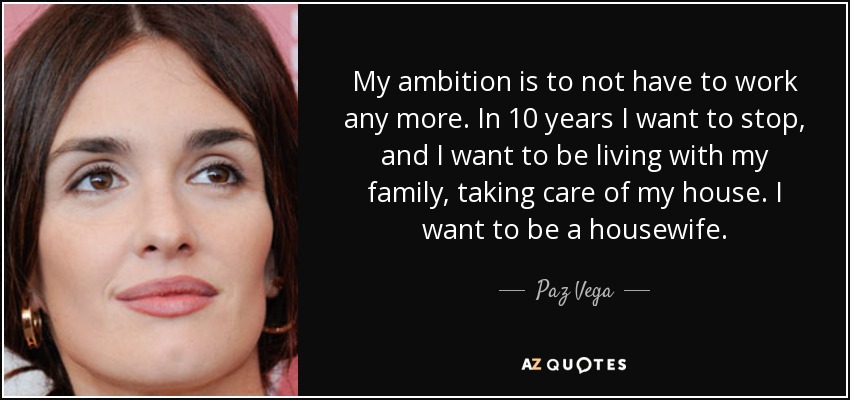 My ambition is to not have to work any more. In 10 years I want to stop, and I want to be living with my family, taking care of my house. I want to be a housewife. - Paz Vega