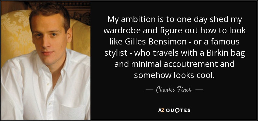 My ambition is to one day shed my wardrobe and figure out how to look like Gilles Bensimon - or a famous stylist - who travels with a Birkin bag and minimal accoutrement and somehow looks cool. - Charles Finch
