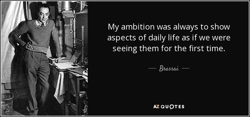 My ambition was always to show aspects of daily life as if we were seeing them for the first time. - Brassai