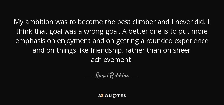 My ambition was to become the best climber and I never did. I think that goal was a wrong goal. A better one is to put more emphasis on enjoyment and on getting a rounded experience and on things like friendship, rather than on sheer achievement. - Royal Robbins