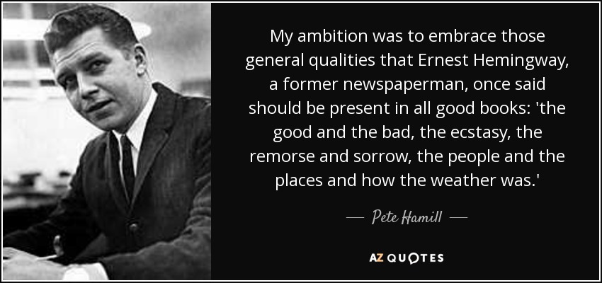 My ambition was to embrace those general qualities that Ernest Hemingway, a former newspaperman, once said should be present in all good books: 'the good and the bad, the ecstasy, the remorse and sorrow, the people and the places and how the weather was.' - Pete Hamill