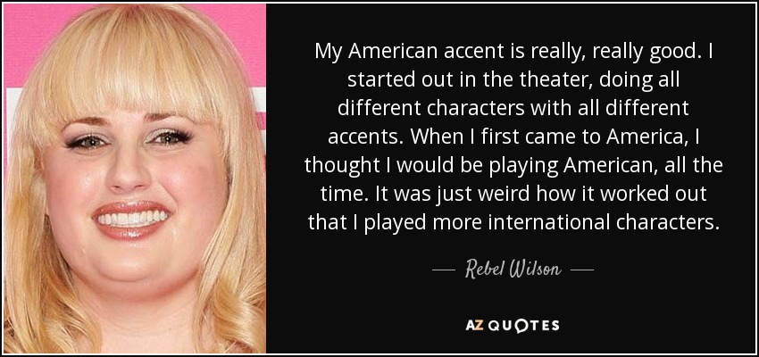 My American accent is really, really good. I started out in the theater, doing all different characters with all different accents. When I first came to America, I thought I would be playing American, all the time. It was just weird how it worked out that I played more international characters. - Rebel Wilson