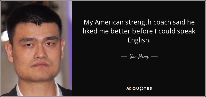 My American strength coach said he liked me better before I could speak English. - Yao Ming