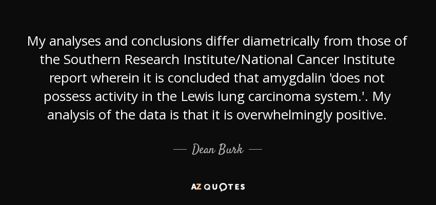 My analyses and conclusions differ diametrically from those of the Southern Research Institute/National Cancer Institute report wherein it is concluded that amygdalin 'does not possess activity in the Lewis lung carcinoma system.'. My analysis of the data is that it is overwhelmingly positive. - Dean Burk
